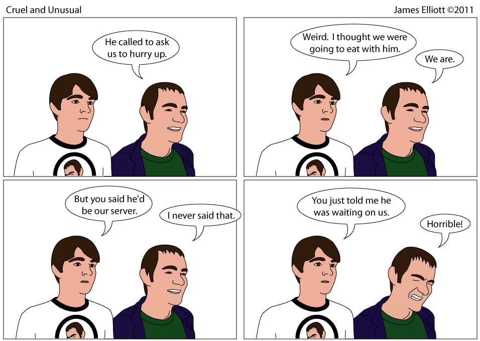 James and Joe are standing. James is wearing a ringer t-shirt with Joe's face on it. Joe: He called to ask us to hurry up. James: Weird. I thought we were going to eat with him. Joe: We are. James: But you said he'd be our server. Joe: I never said that. James: You just told me he was waiting on us. Joe: Horrible.