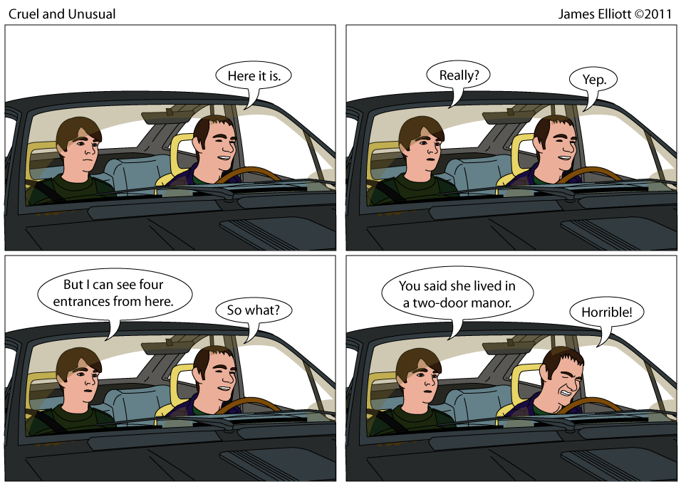 Joe and James are in an Alfa Romeo GTV-6. Joe is driving. Joe: Here it is. James: Really? Joe: Yep. James: But I can see four entrances from here. Joe: So what? James: You said she lived in a two-door manor. Joe: Horrible!